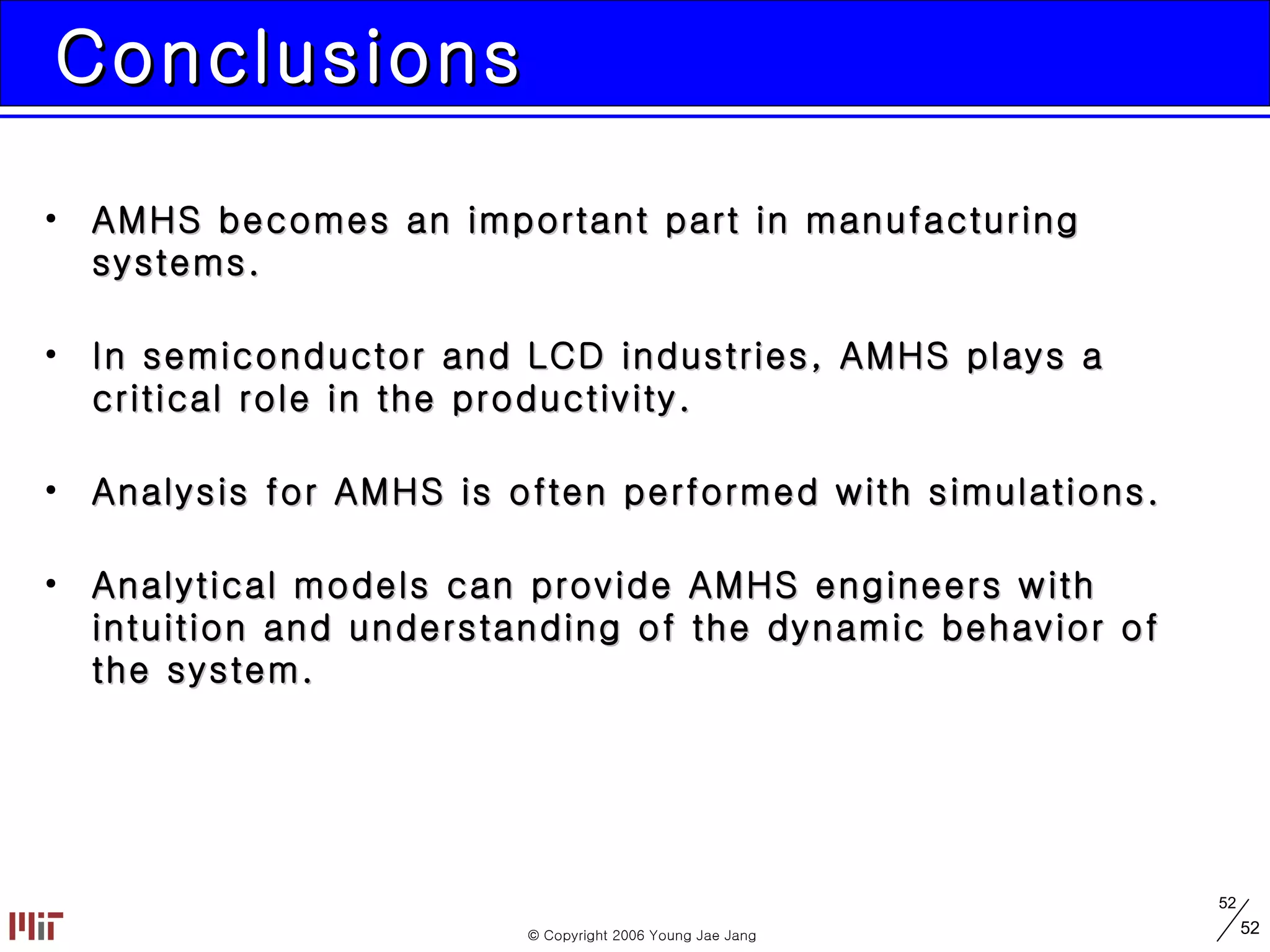 Conclusions AMHS becomes an important part in manufacturing systems. In semiconductor and LCD industries, AMHS plays a critical role in the productivity. Analysis for AMHS is often performed with simulations. Analytical models can provide AMHS engineers with intuition and understanding of the dynamic behavior of the system. 