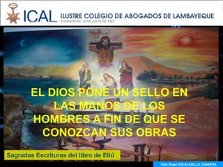 EL DIOS PONE UN SELLO EN
            LAS MANOS DE LOS
        HOMBRES A FIN DE QUE SE
          CONOZCAN SUS OBRAS
Sagradas Escrituras del libro de Eliú
                                        Félix Roger ESCAJADILLO CABRERA
 