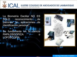 La Biometría Dactilar NO ES
SÓLO        reconocimiento de
patrones en aplicaciones de
Identificación personal.

Se fundamenta en la ciencia
PAPILOSCOPICA             o
LOFOSCOPIA




                                Félix Roger ESCAJADILLO CABRERA
 