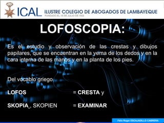 LOFOSCOPIA:
Es el estudio y observación de las crestas y dibujos
papilares, que se encuentran en la yema de los dedos y en la
cara interna de las manos y en la planta de los pies.


Del vocablo griego

LOFOS                     = CRESTA y

SKOPIA , SKOPIEN          = EXAMINAR

                                            Félix Roger ESCAJADILLO CABRERA
                                              Félix R. ESCAJADILLO CABRERA
 