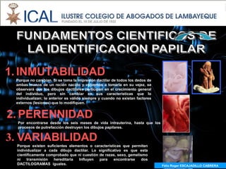 1. INMUTABILIDAD
 Porque no cambian. Si se toma la impresión dactilar de todos los dedos de
 ambas manos de un recién nacido y volvemos a tomarla en su vejez, se
 observará que los dibujos dactilares participan en el crecimiento general
 del individuo, pero sin cambiar en sus características que lo
 individualizan; lo anterior es válido siempre y cuando no existan factores
 externos (lesiones) que lo modifiquen.


2. PERENNIDAD
  Por encontrarse desde los seis meses de vida intrauterina, hasta que los
  procesos de putrefacción destruyen los dibujos papilares.


3. VARIABILIDAD
 Porque existen suficientes elementos o características que permiten
 individualizar a cada dibujo dactilar. Lo significativo es que esta
 científicamente comprobado que ni cuestión de razas, sexo, gemelismo
 ni    transmisión  hereditaria  Influyen   para    encontrarse   dos
 DACTILOGRAMAS iguales.                                                       Félix Roger ESCAJADILLO CABRERA
                                                                                Félix R. ESCAJADILLO CABRERA
 