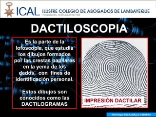 DACTILOSCOPIA
     Es la parte de la
 lofoscopía, que estudia
  los dibujos formados
por las crestas papilares
    en la yema de los
   dedos, con fines de
identificación personal.

   Estos dibujos son
  conocidos como las
                            IMPRESIÓN DACTILAR
   DACTILOGRAMAS
                                    Félix Roger ESCAJADILLO CABRERA
                                      Félix R. ESCAJADILLO CABRERA
 