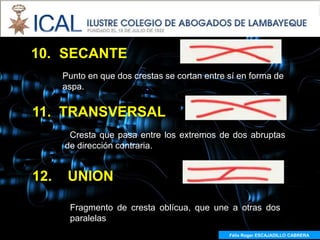 10. SECANTE
      Punto en que dos crestas se cortan entre sí en forma de
      aspa.


11. TRANSVERSAL
       Cresta que pasa entre los extremos de dos abruptas
      de dirección contraria.


12.    UNION

       Fragmento de cresta oblícua, que une a otras dos
       paralelas
                                               Félix Roger ESCAJADILLO CABRERA
 