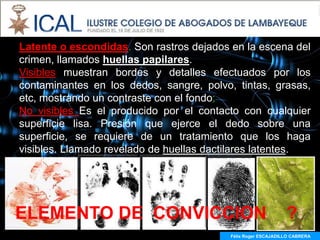 Latente o escondidas. Son rastros dejados en la escena del
crimen, llamados huellas papilares.
Visibles muestran bordes y detalles efectuados por los
contaminantes en los dedos, sangre, polvo, tintas, grasas,
etc, mostrando un contraste con el fondo;
No visibles Es el producido por el contacto con cualquier
superficie lisa. Presión que ejerce el dedo sobre una
superficie, se requiere de un tratamiento que los haga
visibles. Llamado revelado de huellas dactilares latentes.




ELEMENTO DE CONVICCION                                         ?
                                          Félix Roger ESCAJADILLO CABRERA
 