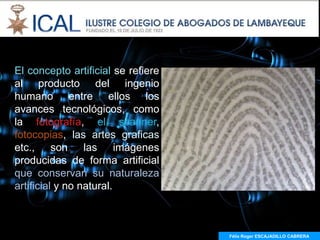 El concepto artificial se refiere
al producto del ingenio
humano entre ellos los
avances tecnológicos, como
la fotografía, el scanner,
fotocopias, las artes graficas
etc., son las imágenes
producidas de forma artificial
que conservan su naturaleza
artificial y no natural.



                                    Félix Roger ESCAJADILLO CABRERA
                                      Félix R. ESCAJADILLO CABRERA
 