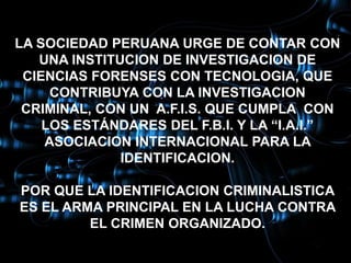 LA SOCIEDAD PERUANA URGE DE CONTAR CON
   UNA INSTITUCION DE INVESTIGACION DE
 CIENCIAS FORENSES CON TECNOLOGIA, QUE
     CONTRIBUYA CON LA INVESTIGACION
 CRIMINAL, CON UN A.F.I.S. QUE CUMPLA CON
    LOS ESTÁNDARES DEL F.B.I. Y LA “I.A.I.”
    ASOCIACION INTERNACIONAL PARA LA
              IDENTIFICACION.

POR QUE LA IDENTIFICACION CRIMINALISTICA
ES EL ARMA PRINCIPAL EN LA LUCHA CONTRA
         EL CRIMEN ORGANIZADO.
 