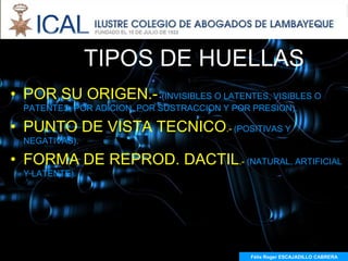 TIPOS DE HUELLAS
• POR SU ORIGEN.- (INVISIBLES O LATENTES, VISIBLES O
  PATENTES, POR ADICION, POR SUSTRACCION Y POR PRESION).

• PUNTO DE VISTA TECNICO.- (POSITIVAS Y
  NEGATIVAS).

• FORMA DE REPROD. DACTIL.- (NATURAL, ARTIFICIAL
  Y LATENTE).




                                              Félix Roger ESCAJADILLO CABRERA
 
