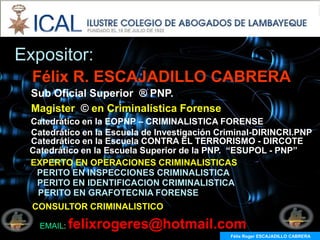 Expositor:
  Félix R. ESCAJADILLO CABRERA
  Sub Oficial Superior ® PNP.
  Magister © en Criminalística Forense
 Catedrático en la EOPNP – CRIMINALISTICA FORENSE
 Catedrático en la Escuela de Investigación Criminal-DIRINCRI.PNP
 Catedrático en la Escuela CONTRA EL TERRORISMO - DIRCOTE
 Catedrático en la Escuela Superior de la PNP. “ESUPOL - PNP”
 EXPERTO EN OPERACIONES CRIMINALISTICAS
  PERITO EN INSPECCIONES CRIMINALISTICA
  PERITO EN IDENTIFICACION CRIMINALISTICA
  PERITO EN GRAFOTECNIA FORENSE
  CONSULTOR CRIMINALISTICO

   EMAIL:   felixrogeres@hotmail.com
                                              Félix Roger ESCAJADILLO CABRERA
 