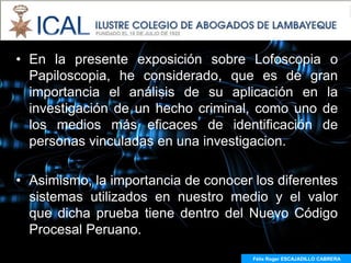 • En la presente exposición sobre Lofoscopia o
  Papiloscopia, he considerado, que es de gran
  importancia el análisis de su aplicación en la
  investigación de un hecho criminal, como uno de
  los medios más eficaces de identificación de
  personas vinculadas en una investigacion.

• Asimismo, la importancia de conocer los diferentes
  sistemas utilizados en nuestro medio y el valor
  que dicha prueba tiene dentro del Nuevo Código
  Procesal Peruano.
                                      Félix Roger ESCAJADILLO CABRERA
 