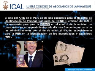"AFIS:
El uso del AFIS en el Perú es de uso exclusivo para el Registro de
Identificación de Persona Naturales del RENIEC, emisión del D.N.I.;
Es necesario para para la DIRMIG en el control de la emisión de
pasaportes, es un requerimiento cada día más frecuente por parte de
las administraciones con el fin de evitar el fraude, especialmente
para la PNP en la identificación de los investigados y cadáveres
“NN”.




                                                Félix Roger ESCAJADILLO CABRERA
 