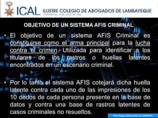 El AFIS Criminal
       OBJETIVO DE UN SISTEMA AFIS CRIMINAL

• El objetivo de un sistema AFIS Criminal es
  constituirse como el arma principal para la lucha
  contra el crimen. Utilizada para identificar a los
  titulares de los rastros o huellas latentes
  encontrados en un escenario criminal.

• Por lo tanto el sistema AFIS cotejará dicha huella
  latente contra cada uno de las impresiones de los
  10 dedos de cada persona presente en la base de
  datos y contra una base de rastros latentes de
  casos criminales no resueltos.      Félix Roger ESCAJADILLO CABRERA
 