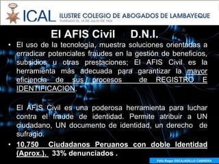 El AFIS Civil           D.N.I.
• El uso de la tecnología, muestra soluciones orientadas a
  erradicar potenciales fraudes en la gestión de beneficios,
  subsidios u otras prestaciones; El AFIS Civil es la
  herramienta más adecuada para garantizar la mayor
  eficiencia de sus procesos           de REGISTRO E
  IDENTIFICACION.

  El AFIS Civil es una poderosa herramienta para luchar
  contra el fraude de identidad. Permite atribuir a UN
  ciudadano, UN documento de identidad, un derecho de
  sufragio.
• 10,750 Ciudadanos Peruanos con doble Identidad
  (Aprox.). 33% denunciados .
                                            Félix Roger ESCAJADILLO CABRERA
 