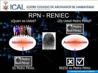RPN - RENIEC
¿Quien es Usted?   ¿Es Usted Pedro Pérez?
                              Pedro
                              Pérez


Identificación        Autentificación




                        
      Pedro
      Pérez
Es Pedro Pérez.     NO/SI es Pedro Pérez.
                           Félix Roger ESCAJADILLO CABRERA
 