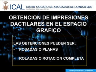 OBTENCION DE IMPRESIONES
DACTILARES EN EL ESPACIO
        GRAFICO

 LAS OBTENCIONES PUEDEN SER:
 •   POSADAS O PLANAS

 •   ROLADAS O ROTACION COMPLETA


                         Félix Roger ESCAJADILLO CABRERA
 
