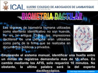 Las técnicas de biometría humana utilizadas
 como elemento identificativo no son nuevas.
 Ya en la antigua China, las impresiones
 dactilares de una persona eran utilizadas
 como parte de la firma que se realizaba en
 documentos públicos y privados.

Empleando el sistema manual, identificar una huella entre
un millón de registros demandaría mas de 15 años. En
cambio mediante los AFIS, solo requerirá 10 minutos. No
obstante, la ultima palabra será la del experto
                     dactiloscópico.      Félix Roger ESCAJADILLO CABRERA
 
