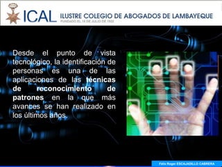 Desde el punto de vista
tecnológico, la identificación de
personas es una de las
aplicaciones de las técnicas
de       reconocimiento        de
patrones en la que más
avances se han realizado en
los últimos años.




                                    Félix Roger ESCAJADILLO CABRERA
 