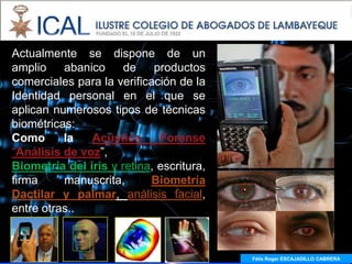 Actualmente se dispone de un
amplio    abanico     de    productos
comerciales para la verificación de la
Identidad personal en el que se
aplican numerosos tipos de técnicas
biométricas:
Como      la   Acústica      Forense
“Análisis de voz”,
Biometría del iris y retina, escritura,
firma     manuscrita,      Biometría
Dactilar y palmar, análisis facial,
entre otras..



                                          Félix Roger ESCAJADILLO CABRERA
 