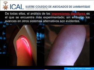 De todas ellas, el análisis de las impresiones dactilares es
el que se encuentra más experimentado; sin embargo los
avances en otros sistemas alternativos son evidentes.




                                            Félix Roger ESCAJADILLO CABRERA
 