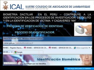 BIOMETRIA DACTILAR      EN EL PERU – CONTRIBUYE A LA
IDENTIFICACION EN LOS PROCESOS DE INVESTIGACIÓN DE DELITO
Y EN LA IDENTIFICACION DE VICTIMA Y CADAVERES “NN”

  PROCESO DE VERIFICACION DE IDENTIDAD

       PROCESO DE IDENTIFICACION.




                                         Félix Roger ESCAJADILLO CABRERA
                                           Félix R. ESCAJADILLO CABRERA
 