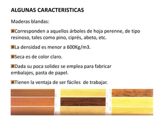 ALGUNAS CARACTERISTICAS
Maderas blandas:
  Corresponden a aquellos árboles de hoja perenne, de tipo
resinoso, tales como pino, ciprés, abeto, etc.
 La densidad es menor a 600Kg/m3.
 Seca es de color claro.
 Dada su poca solidez se emplea para fabricar
embalajes, pasta de papel.
 Tienen la ventaja de ser fáciles de trabajar.
 