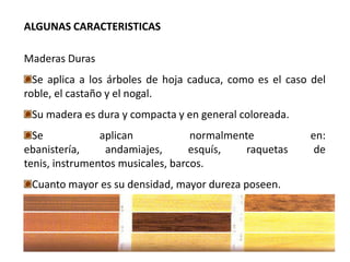 ALGUNAS CARACTERISTICAS

Maderas Duras
  Se aplica a los árboles de hoja caduca, como es el caso del
roble, el castaño y el nogal.
 Su madera es dura y compacta y en general coloreada.
  Se            aplican            normalmente           en:
ebanistería,     andamiajes,       esquís,   raquetas     de
tenis, instrumentos musicales, barcos.
 Cuanto mayor es su densidad, mayor dureza poseen.
 