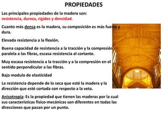 PROPIEDADES
Las principales propiedades de la madera son:
resistencia, dureza, rigidez y densidad.
Cuanto más densa es la madera, su composición es más fuerte y
dura.
Elevada resistencia a la flexión.
Buena capacidad de resistencia a la tracción y la compresión
paralela a las fibras, escasa resistencia al cortante.
Muy escasa resistencia a la tracción y a la compresión en el
sentido perpendicular a las fibras.
Bajo modulo de elasticidad
La resistencia depende de lo seca que esté la madera y la
dirección que esté cortada con respecto a la veta.
Anisotropía: Es la propiedad que tienen las maderas por la cual
sus características físico-mecánicas son diferentes en todas las
direcciones que pasan por un punto.
 