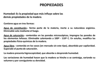 PROPIEDADES

Humedad: Es la propiedad que más influye sobre las
demás propiedades de la madera.

Contiene agua en tres formas:
Agua de constitución.- forma parte de la materia, inerte a su naturaleza orgánica.
Eliminable solo mediante el fuego.
Agua de saturación.- contenidas en las paredes microscópicas, impregna las paredes de
los elementos leñosos. Eliminable calentando a 100º - 110º C. En estufas, modifica las
propiedades físico-químicas de la madera.
Agua libre.- contenida en los vasos (en mercado sin este tipo), absorbida por capilaridad.
Superado el punto de saturación.
La madera presenta higroscopicidad, que absorbe o desprende humedad.
Las variaciones de humedad hacen que la madera se hinche o se contraiga, variando su
volumen y por consiguiente su densidad.
 