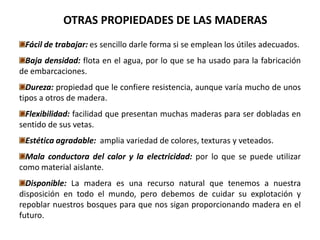 OTRAS PROPIEDADES DE LAS MADERAS
 Fácil de trabajar: es sencillo darle forma si se emplean los útiles adecuados.
 Baja densidad: flota en el agua, por lo que se ha usado para la fabricación
de embarcaciones.
  Dureza: propiedad que le confiere resistencia, aunque varía mucho de unos
tipos a otros de madera.
  Flexibilidad: facilidad que presentan muchas maderas para ser dobladas en
sentido de sus vetas.
 Estética agradable: amplia variedad de colores, texturas y veteados.
  Mala conductora del calor y la electricidad: por lo que se puede utilizar
como material aislante.
  Disponible: La madera es una recurso natural que tenemos a nuestra
disposición en todo el mundo, pero debemos de cuidar su explotación y
repoblar nuestros bosques para que nos sigan proporcionando madera en el
futuro.
 