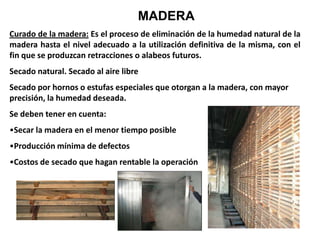 MADERA
Curado de la madera: Es el proceso de eliminación de la humedad natural de la
madera hasta el nivel adecuado a la utilización definitiva de la misma, con el
fin que se produzcan retracciones o alabeos futuros.
Secado natural. Secado al aire libre
Secado por hornos o estufas especiales que otorgan a la madera, con mayor
precisión, la humedad deseada.
Se deben tener en cuenta:
•Secar la madera en el menor tiempo posible
•Producción mínima de defectos
•Costos de secado que hagan rentable la operación
 