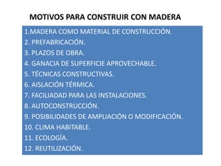 MOTIVOS PARA CONSTRUIR CON MADERA
1.MADERA COMO MATERIAL DE CONSTRUCCIÓN.
2. PREFABRICACIÓN.
3. PLAZOS DE OBRA.
4. GANACIA DE SUPERFICIE APROVECHABLE.
5. TÉCNICAS CONSTRUCTIVAS.
6. AISLACIÓN TÉRMICA.
7. FACILIADAD PARA LAS INSTALACIONES.
8. AUTOCONSTRUCCIÓN.
9. POSIBILIDADES DE AMPLIACIÓN O MODIFICACIÓN.
10. CLIMA HABITABLE.
11. ECOLOGÍA.
12. REUTILIZACIÓN.
 