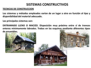 SISTEMAS CONSTRUCTIVOS
TECNICAS DE CONSTRUCCION
Los sistemas y métodos empleados varían de un lugar a otro en función al tipo y
disponibilidad del material adecuado.
Los principales sistemas son:
ENTRAMADO LLENO O MACIZO. Disposición muy próxima entre sí de troncos
enteros minimamente labrados. Trabas en las esquinas mediante diferentes tipos
de ensambles.
 