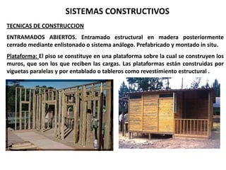 SISTEMAS CONSTRUCTIVOS
TECNICAS DE CONSTRUCCION
ENTRAMADOS ABIERTOS. Entramado estructural en madera posteriormente
cerrado mediante enlistonado o sistema análogo. Prefabricado y montado in situ.
Plataforma: El piso se constituye en una plataforma sobre la cual se construyen los
muros, que son los que reciben las cargas. Las plataformas están construidas por
viguetas paralelas y por entablado o tableros como revestimiento estructural .
 