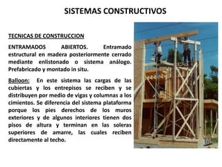 SISTEMAS CONSTRUCTIVOS

TECNICAS DE CONSTRUCCION
ENTRAMADOS         ABIERTOS.      Entramado
estructural en madera posteriormente cerrado
mediante enlistonado o sistema análogo.
Prefabricado y montado in situ.
Balloon: En este sistema las cargas de las
cubiertas y los entrepisos se reciben y se
distribuyen por medio de vigas y columnas a los
cimientos. Se diferencia del sistema plataforma
porque los pies derechos de los muros
exteriores y de algunos interiores tienen dos
pisos de altura y terminan en las soleras
superiores de amarre, las cuales reciben
directamente al techo.
 