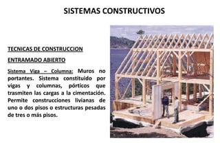 SISTEMAS CONSTRUCTIVOS



TECNICAS DE CONSTRUCCION
ENTRAMADO ABIERTO
Sistema Viga – Columna: Muros no
portantes. Sistema constituido por
vigas y columnas, pórticos que
trasmiten las cargas a la cimentación.
Permite construcciones livianas de
uno o dos pisos o estructuras pesadas
de tres o más pisos.
 