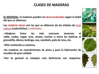 CLASES DE MADERAS

EL MATERIAL: la maderas pueden ser duras o blandas según el árbol
del que se obtienen.
Las maderas duras son las que se obtienen de los árboles de hoja
caduca (caducifolias). Latifoliadas
• Maderas      Entre    las    más     comunes       tenemos    el
roble, caoba, nogal, arce, cerezo, encino: y entre las exóticas el
granadillo, ébano, bubinga, coa, cocobolo, palo de rosa, etc.
•Más resistentes y costosas.
•Se emplean en revestimientos de pisos y para la fabricación de
muebles de gran calidad.
•Por lo general se trabajan más fácilmente con máquinas.
 