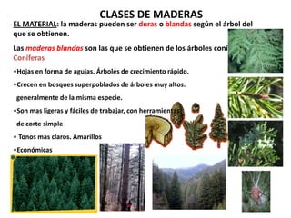 CLASES DE MADERAS
EL MATERIAL: la maderas pueden ser duras o blandas según el árbol del
que se obtienen.
Las maderas blandas son las que se obtienen de los árboles coníferos.
Coníferas
•Hojas en forma de agujas. Árboles de crecimiento rápido.
•Crecen en bosques superpoblados de árboles muy altos.
 generalmente de la misma especie.
•Son mas ligeras y fáciles de trabajar, con herramientas
 de corte simple
• Tonos mas claros. Amarillos
•Económicas
 