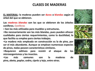 CLASES DE MADERAS

EL MATERIAL: la maderas pueden ser duras o blandas según el
árbol del que se obtienen.
Las maderas blandas son las que se obtienen de los árboles
coníferos. Coníferas
• Son las más utilizadas para muebles y estructuras.
•No necesariamente son las más blandas, pues pueden ofrecer
cualidades para ciertos requerimientos, como la ductilidad, lo
que facilita su empleo para ciertos trabajos.
•La madera más empleada en construcción es la de pino, por
ser el más abundante. Aunque se emplean numerosas especies
de pinos, todas poseen características similares.
•Requieren aditivos para resistir el ataque de los
microorganismos y los insectos.
•Las      más       comunes       son       la     maderas de
pino, abeto, poplar, cedro, ciprés y tejo, entre otras.
 