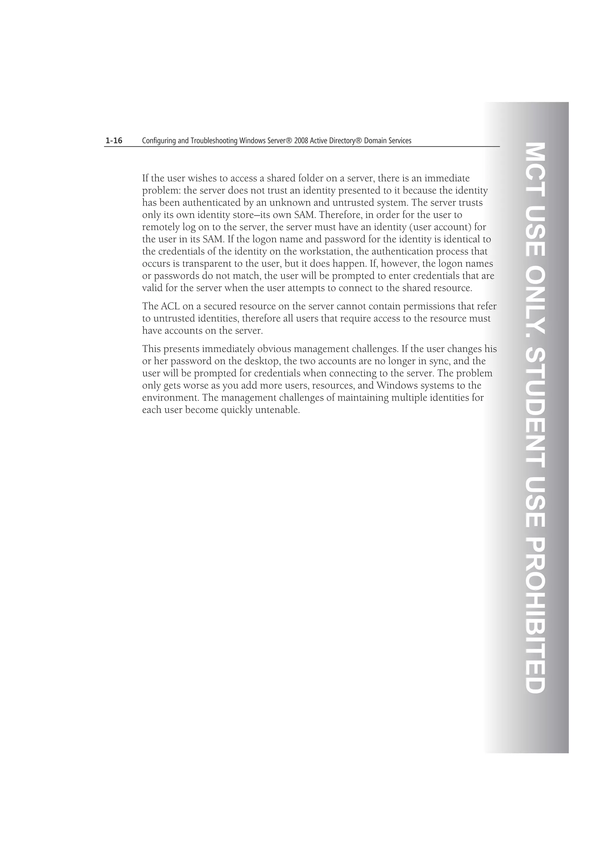 MCTUSEONLY.STUDENTUSEPROHIBITED
1-16 Configuring and Troubleshooting Windows Server® 2008 Active Directory® Domain Services
If the user wishes to access a shared folder on a server, there is an immediate
problem: the server does not trust an identity presented to it because the identity
has been authenticated by an unknown and untrusted system. The server trusts
only its own identity store—its own SAM. Therefore, in order for the user to
remotely log on to the server, the server must have an identity (user account) for
the user in its SAM. If the logon name and password for the identity is identical to
the credentials of the identity on the workstation, the authentication process that
occurs is transparent to the user, but it does happen. If, however, the logon names
or passwords do not match, the user will be prompted to enter credentials that are
valid for the server when the user attempts to connect to the shared resource.
The ACL on a secured resource on the server cannot contain permissions that refer
to untrusted identities, therefore all users that require access to the resource must
have accounts on the server.
This presents immediately obvious management challenges. If the user changes his
or her password on the desktop, the two accounts are no longer in sync, and the
user will be prompted for credentials when connecting to the server. The problem
only gets worse as you add more users, resources, and Windows systems to the
environment. The management challenges of maintaining multiple identities for
each user become quickly untenable.
 
