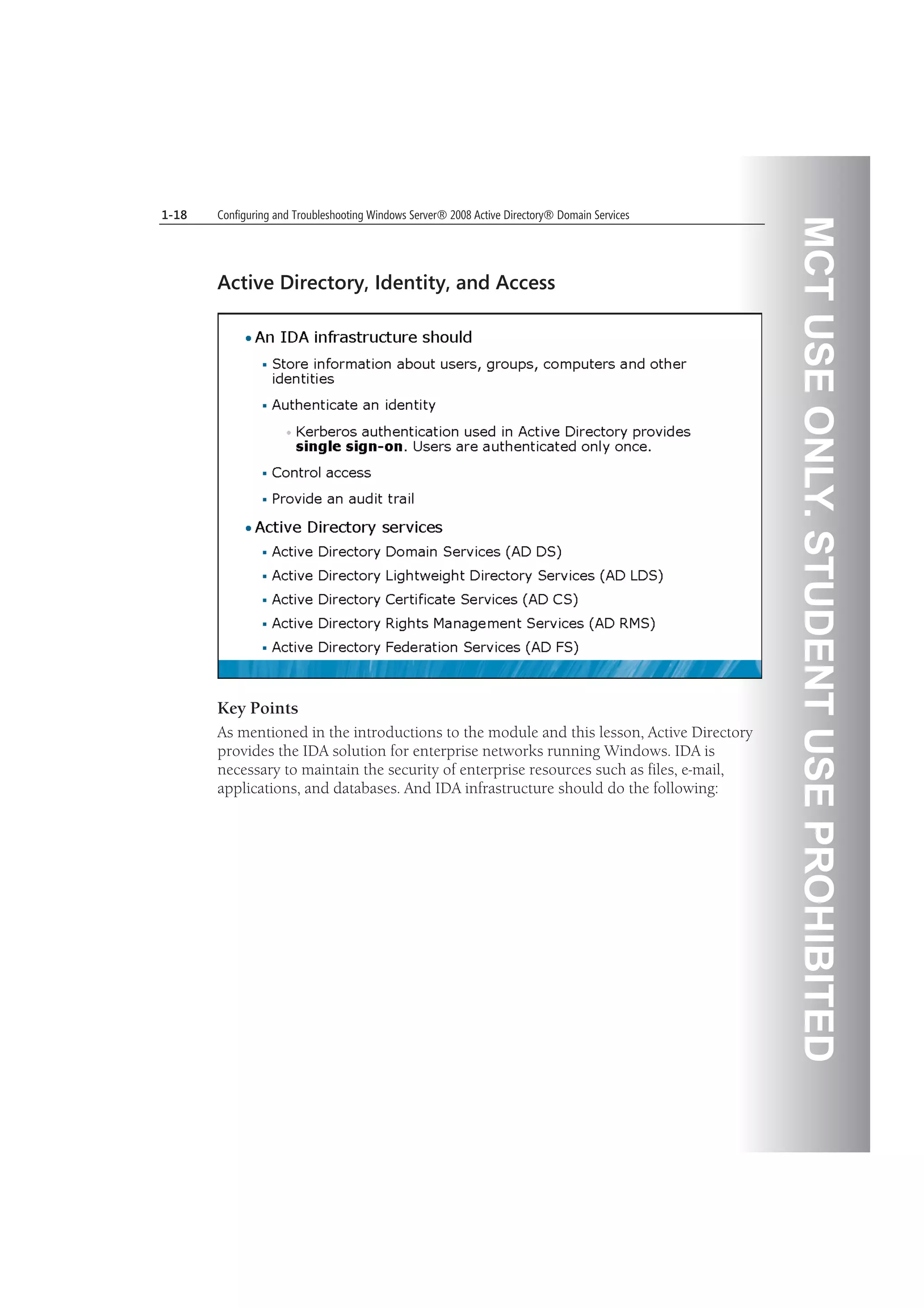 MCTUSEONLY.STUDENTUSEPROHIBITED
1-18 Configuring and Troubleshooting Windows Server® 2008 Active Directory® Domain Services
Active Directory, Identity, and Access
Key Points
As mentioned in the introductions to the module and this lesson, Active Directory
provides the IDA solution for enterprise networks running Windows. IDA is
necessary to maintain the security of enterprise resources such as files, e-mail,
applications, and databases. And IDA infrastructure should do the following:
 