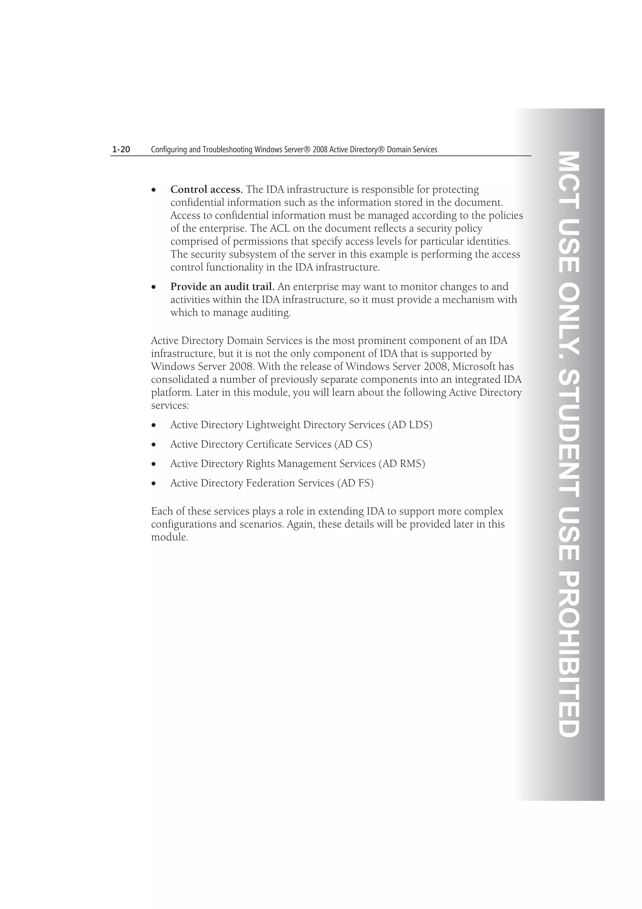 MCTUSEONLY.STUDENTUSEPROHIBITED
1-20 Configuring and Troubleshooting Windows Server® 2008 Active Directory® Domain Services
Control access. The IDA infrastructure is responsible for protecting
confidential information such as the information stored in the document.
Access to confidential information must be managed according to the policies
of the enterprise. The ACL on the document reflects a security policy
comprised of permissions that specify access levels for particular identities.
The security subsystem of the server in this example is performing the access
control functionality in the IDA infrastructure.
Provide an audit trail. An enterprise may want to monitor changes to and
activities within the IDA infrastructure, so it must provide a mechanism with
which to manage auditing.
Active Directory Domain Services is the most prominent component of an IDA
infrastructure, but it is not the only component of IDA that is supported by
Windows Server 2008. With the release of Windows Server 2008, Microsoft has
consolidated a number of previously separate components into an integrated IDA
platform. Later in this module, you will learn about the following Active Directory
services:
Active Directory Lightweight Directory Services (AD LDS)
Active Directory Certificate Services (AD CS)
Active Directory Rights Management Services (AD RMS)
Active Directory Federation Services (AD FS)
Each of these services plays a role in extending IDA to support more complex
configurations and scenarios. Again, these details will be provided later in this
module.
 
