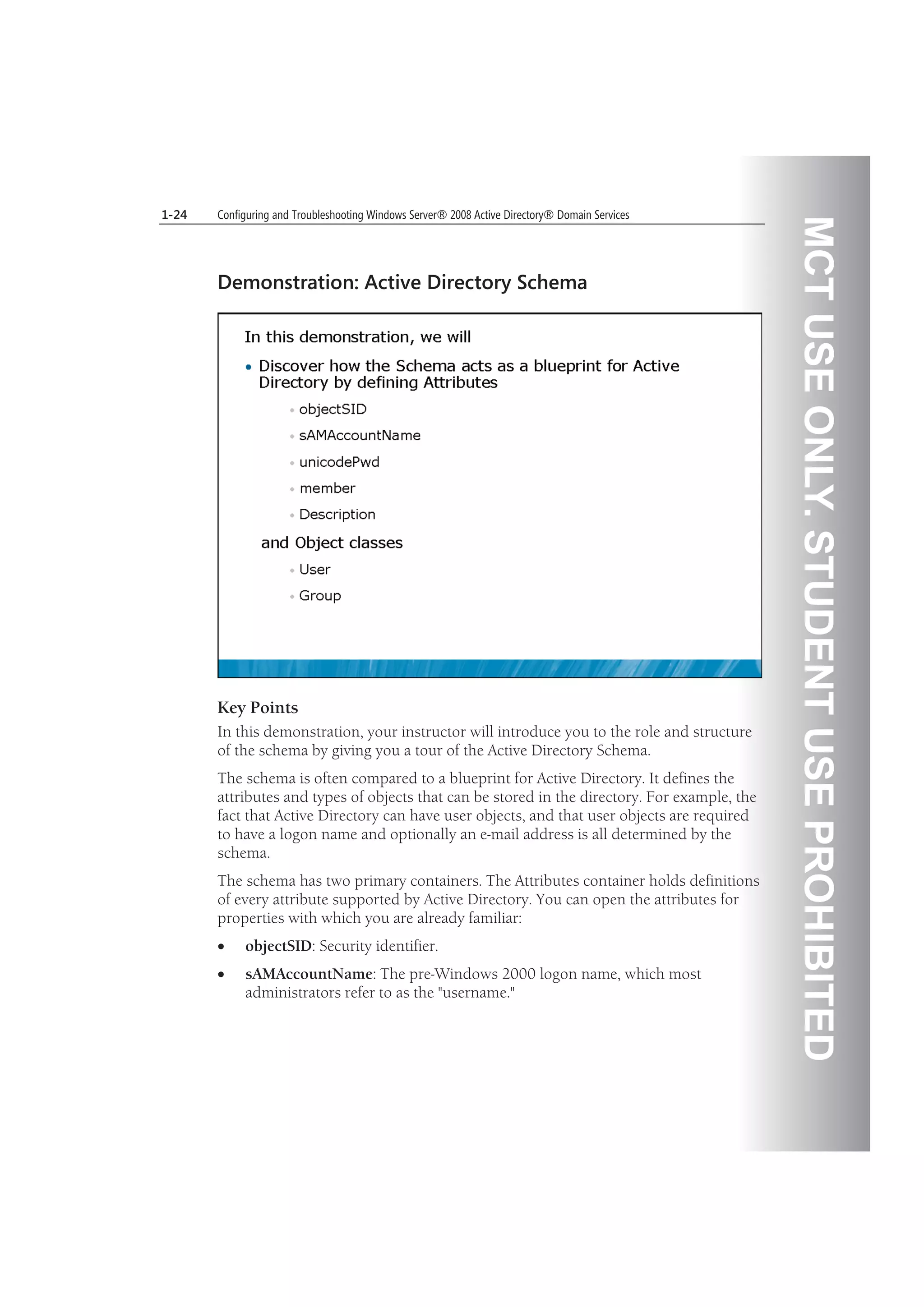 MCTUSEONLY.STUDENTUSEPROHIBITED
1-24 Configuring and Troubleshooting Windows Server® 2008 Active Directory® Domain Services
Demonstration: Active Directory Schema
Key Points
In this demonstration, your instructor will introduce you to the role and structure
of the schema by giving you a tour of the Active Directory Schema.
The schema is often compared to a blueprint for Active Directory. It defines the
attributes and types of objects that can be stored in the directory. For example, the
fact that Active Directory can have user objects, and that user objects are required
to have a logon name and optionally an e-mail address is all determined by the
schema.
The schema has two primary containers. The Attributes container holds definitions
of every attribute supported by Active Directory. You can open the attributes for
properties with which you are already familiar:
objectSID: Security identifier.
sAMAccountName: The pre-Windows 2000 logon name, which most
administrators refer to as the "username."
 