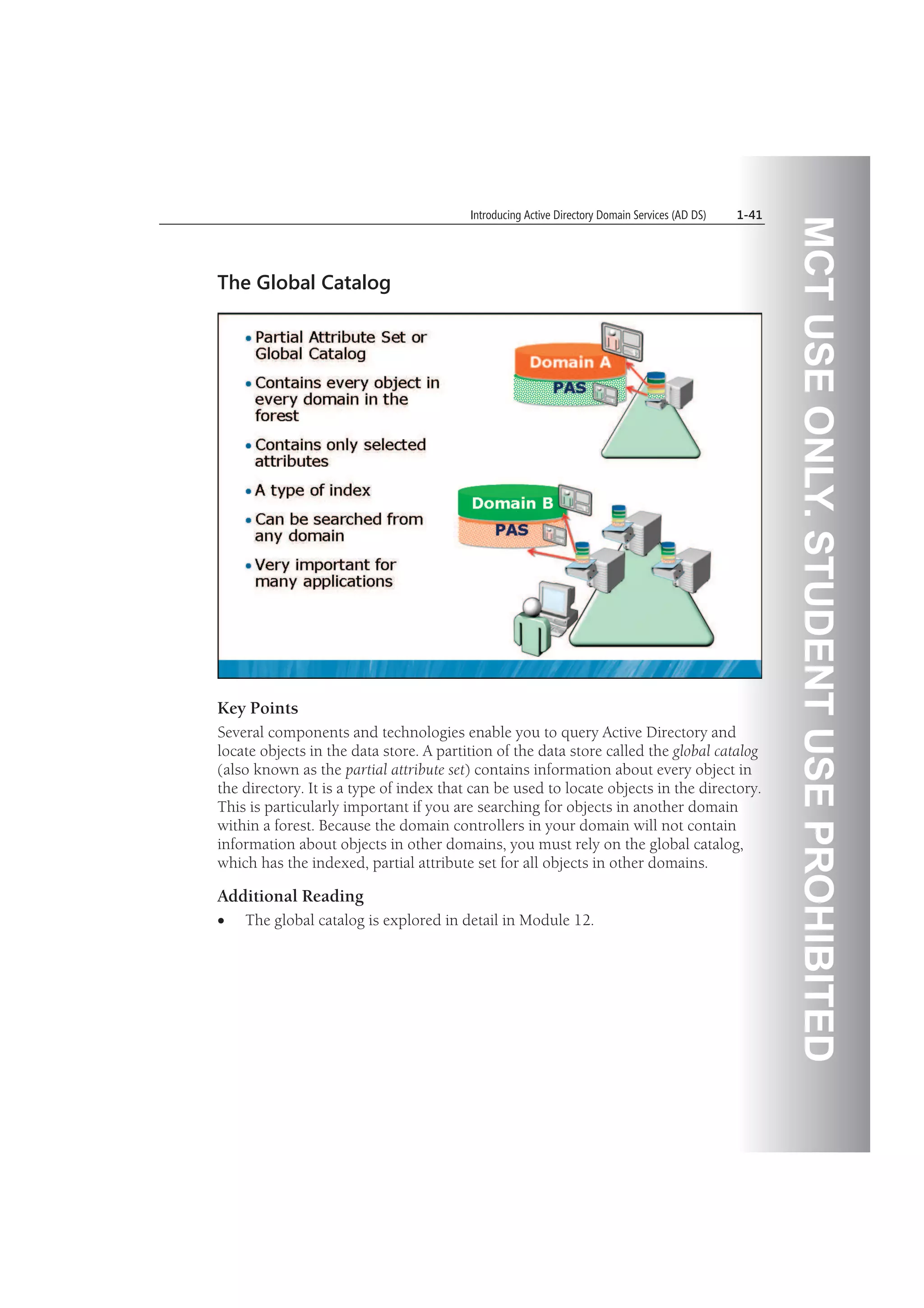 MCTUSEONLY.STUDENTUSEPROHIBITED
Introducing Active Directory Domain Services (AD DS) 1-41
The Global Catalog
Key Points
Several components and technologies enable you to query Active Directory and
locate objects in the data store. A partition of the data store called the global catalog
(also known as the partial attribute set) contains information about every object in
the directory. It is a type of index that can be used to locate objects in the directory.
This is particularly important if you are searching for objects in another domain
within a forest. Because the domain controllers in your domain will not contain
information about objects in other domains, you must rely on the global catalog,
which has the indexed, partial attribute set for all objects in other domains.
Additional Reading
The global catalog is explored in detail in Module 12.
 