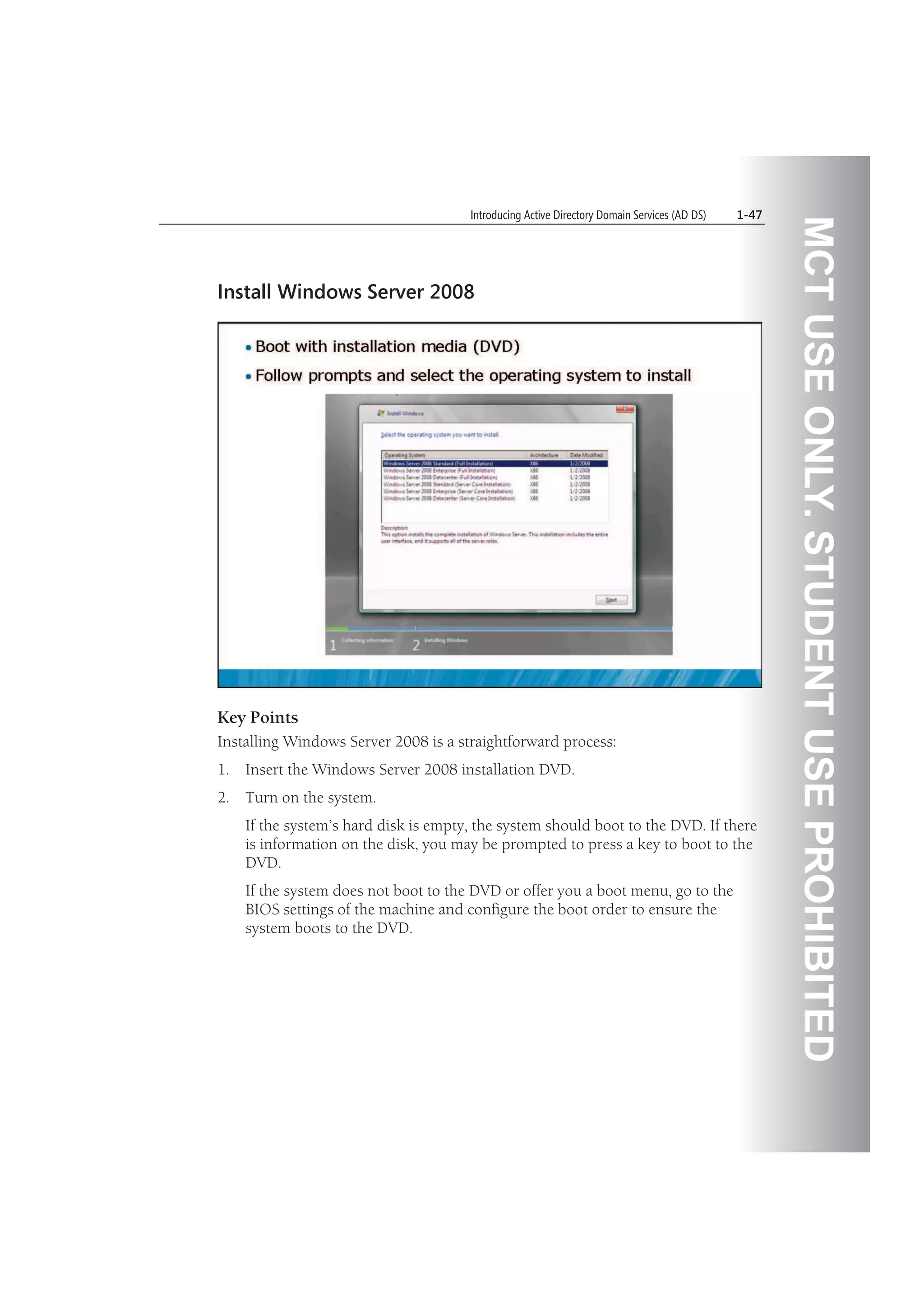 MCTUSEONLY.STUDENTUSEPROHIBITED
Introducing Active Directory Domain Services (AD DS) 1-47
Install Windows Server 2008
Key Points
Installing Windows Server 2008 is a straightforward process:
1. Insert the Windows Server 2008 installation DVD.
2. Turn on the system.
If the system’s hard disk is empty, the system should boot to the DVD. If there
is information on the disk, you may be prompted to press a key to boot to the
DVD.
If the system does not boot to the DVD or offer you a boot menu, go to the
BIOS settings of the machine and configure the boot order to ensure the
system boots to the DVD.
 