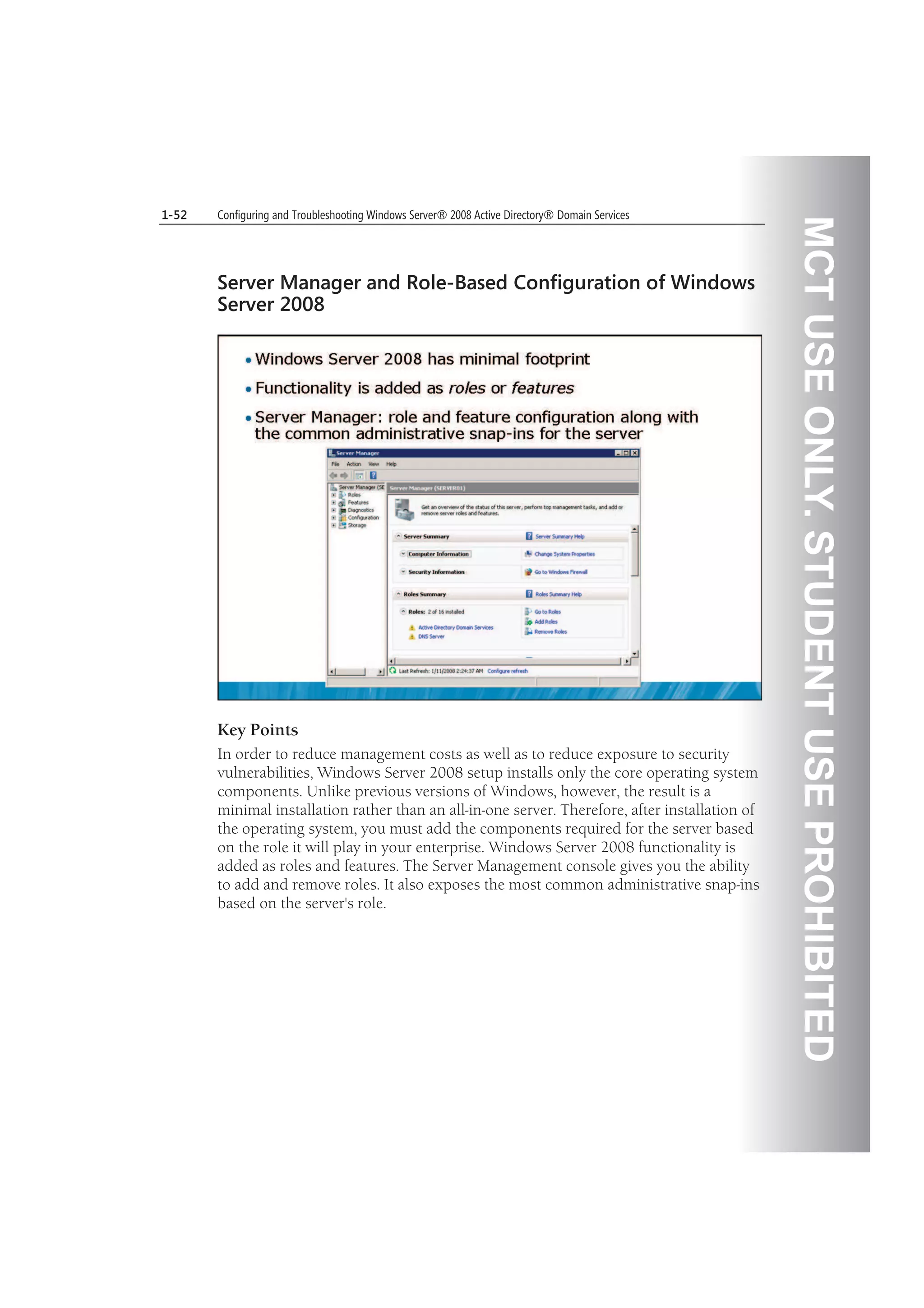 MCTUSEONLY.STUDENTUSEPROHIBITED
1-52 Configuring and Troubleshooting Windows Server® 2008 Active Directory® Domain Services
Server Manager and Role-Based Configuration of Windows
Server 2008
Key Points
In order to reduce management costs as well as to reduce exposure to security
vulnerabilities, Windows Server 2008 setup installs only the core operating system
components. Unlike previous versions of Windows, however, the result is a
minimal installation rather than an all-in-one server. Therefore, after installation of
the operating system, you must add the components required for the server based
on the role it will play in your enterprise. Windows Server 2008 functionality is
added as roles and features. The Server Management console gives you the ability
to add and remove roles. It also exposes the most common administrative snap-ins
based on the server's role.
 