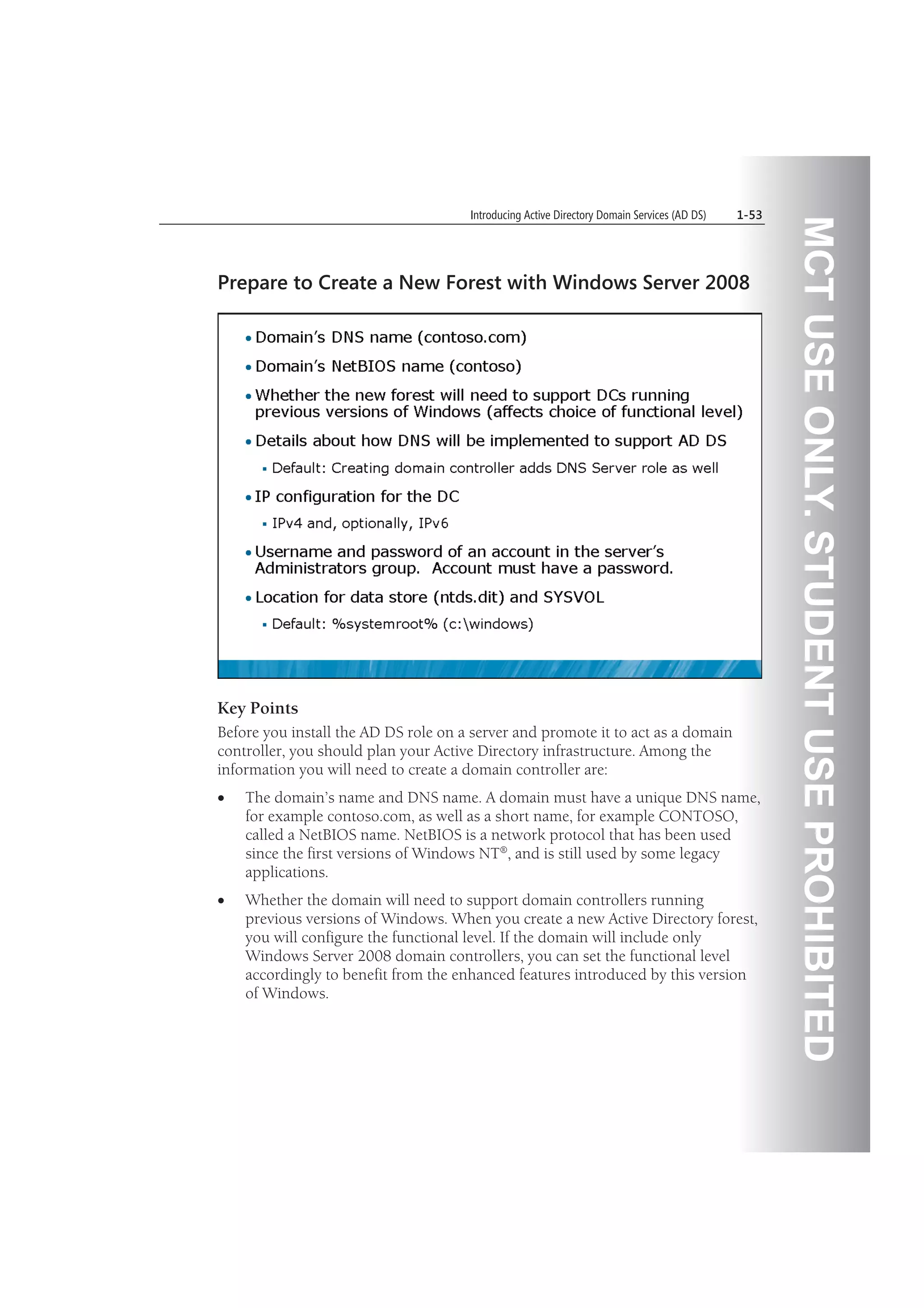MCTUSEONLY.STUDENTUSEPROHIBITED
Introducing Active Directory Domain Services (AD DS) 1-53
Prepare to Create a New Forest with Windows Server 2008
Key Points
Before you install the AD DS role on a server and promote it to act as a domain
controller, you should plan your Active Directory infrastructure. Among the
information you will need to create a domain controller are:
The domain’s name and DNS name. A domain must have a unique DNS name,
for example contoso.com, as well as a short name, for example CONTOSO,
called a NetBIOS name. NetBIOS is a network protocol that has been used
since the first versions of Windows NT®, and is still used by some legacy
applications.
Whether the domain will need to support domain controllers running
previous versions of Windows. When you create a new Active Directory forest,
you will configure the functional level. If the domain will include only
Windows Server 2008 domain controllers, you can set the functional level
accordingly to benefit from the enhanced features introduced by this version
of Windows.
 