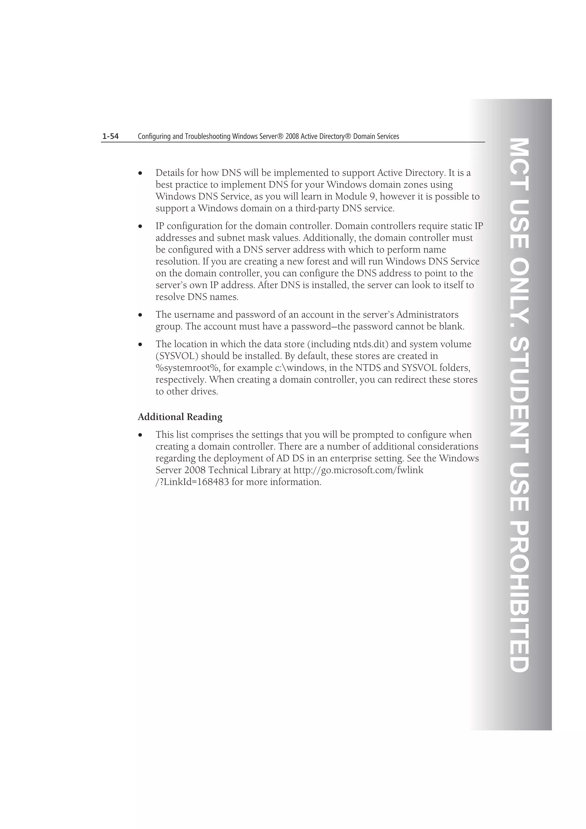 MCTUSEONLY.STUDENTUSEPROHIBITED
1-54 Configuring and Troubleshooting Windows Server® 2008 Active Directory® Domain Services
Details for how DNS will be implemented to support Active Directory. It is a
best practice to implement DNS for your Windows domain zones using
Windows DNS Service, as you will learn in Module 9, however it is possible to
support a Windows domain on a third-party DNS service.
IP configuration for the domain controller. Domain controllers require static IP
addresses and subnet mask values. Additionally, the domain controller must
be configured with a DNS server address with which to perform name
resolution. If you are creating a new forest and will run Windows DNS Service
on the domain controller, you can configure the DNS address to point to the
server’s own IP address. After DNS is installed, the server can look to itself to
resolve DNS names.
The username and password of an account in the server’s Administrators
group. The account must have a password—the password cannot be blank.
The location in which the data store (including ntds.dit) and system volume
(SYSVOL) should be installed. By default, these stores are created in
%systemroot%, for example c:windows, in the NTDS and SYSVOL folders,
respectively. When creating a domain controller, you can redirect these stores
to other drives.
Additional Reading
This list comprises the settings that you will be prompted to configure when
creating a domain controller. There are a number of additional considerations
regarding the deployment of AD DS in an enterprise setting. See the Windows
Server 2008 Technical Library at http://go.microsoft.com/fwlink
/?LinkId=168483 for more information.
 
