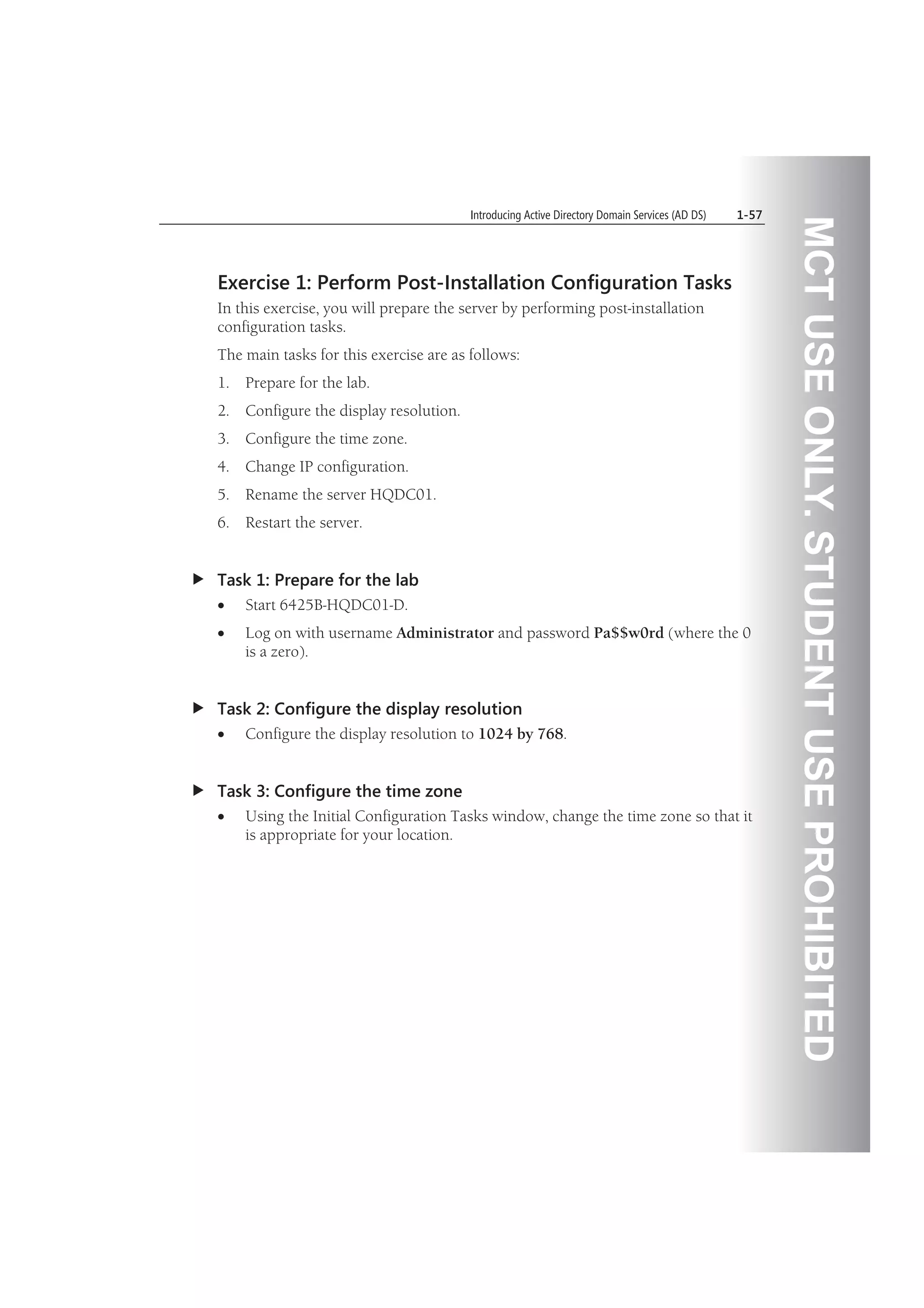 MCTUSEONLY.STUDENTUSEPROHIBITED
Introducing Active Directory Domain Services (AD DS) 1-57
Exercise 1: Perform Post-Installation Configuration Tasks
In this exercise, you will prepare the server by performing post-installation
configuration tasks.
The main tasks for this exercise are as follows:
1. Prepare for the lab.
2. Configure the display resolution.
3. Configure the time zone.
4. Change IP configuration.
5. Rename the server HQDC01.
6. Restart the server.
Task 1: Prepare for the lab
Start 6425B-HQDC01-D.
Log on with username Administrator and password Pa$$w0rd (where the 0
is a zero).
Task 2: Configure the display resolution
Configure the display resolution to 1024 by 768.
Task 3: Configure the time zone
Using the Initial Configuration Tasks window, change the time zone so that it
is appropriate for your location.
 