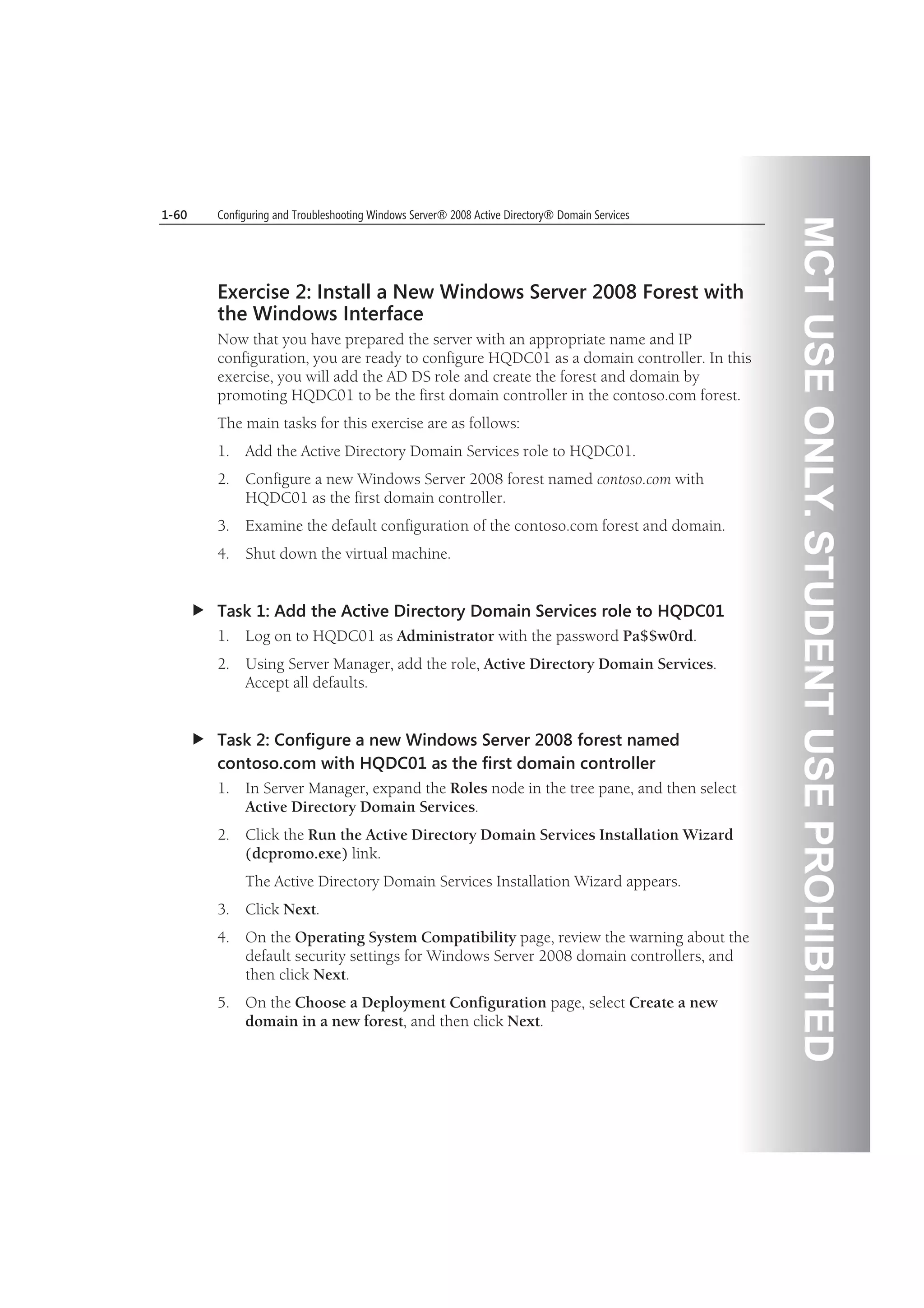MCTUSEONLY.STUDENTUSEPROHIBITED
1-60 Configuring and Troubleshooting Windows Server® 2008 Active Directory® Domain Services
Exercise 2: Install a New Windows Server 2008 Forest with
the Windows Interface
Now that you have prepared the server with an appropriate name and IP
configuration, you are ready to configure HQDC01 as a domain controller. In this
exercise, you will add the AD DS role and create the forest and domain by
promoting HQDC01 to be the first domain controller in the contoso.com forest.
The main tasks for this exercise are as follows:
1. Add the Active Directory Domain Services role to HQDC01.
2. Configure a new Windows Server 2008 forest named contoso.com with
HQDC01 as the first domain controller.
3. Examine the default configuration of the contoso.com forest and domain.
4. Shut down the virtual machine.
Task 1: Add the Active Directory Domain Services role to HQDC01
1. Log on to HQDC01 as Administrator with the password Pa$$w0rd.
2. Using Server Manager, add the role, Active Directory Domain Services.
Accept all defaults.
Task 2: Configure a new Windows Server 2008 forest named
contoso.com with HQDC01 as the first domain controller
1. In Server Manager, expand the Roles node in the tree pane, and then select
Active Directory Domain Services.
2. Click the Run the Active Directory Domain Services Installation Wizard
(dcpromo.exe) link.
The Active Directory Domain Services Installation Wizard appears.
3. Click Next.
4. On the Operating System Compatibility page, review the warning about the
default security settings for Windows Server 2008 domain controllers, and
then click Next.
5. On the Choose a Deployment Configuration page, select Create a new
domain in a new forest, and then click Next.
 