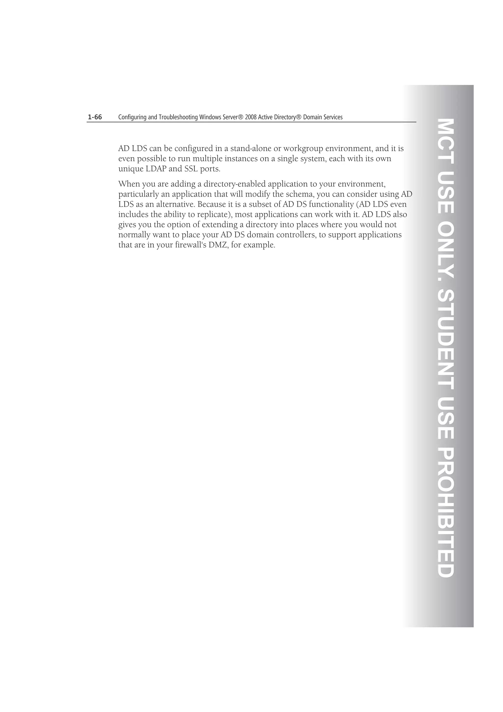MCTUSEONLY.STUDENTUSEPROHIBITED
1-66 Configuring and Troubleshooting Windows Server® 2008 Active Directory® Domain Services
AD LDS can be configured in a stand-alone or workgroup environment, and it is
even possible to run multiple instances on a single system, each with its own
unique LDAP and SSL ports.
When you are adding a directory-enabled application to your environment,
particularly an application that will modify the schema, you can consider using AD
LDS as an alternative. Because it is a subset of AD DS functionality (AD LDS even
includes the ability to replicate), most applications can work with it. AD LDS also
gives you the option of extending a directory into places where you would not
normally want to place your AD DS domain controllers, to support applications
that are in your firewall's DMZ, for example.
 