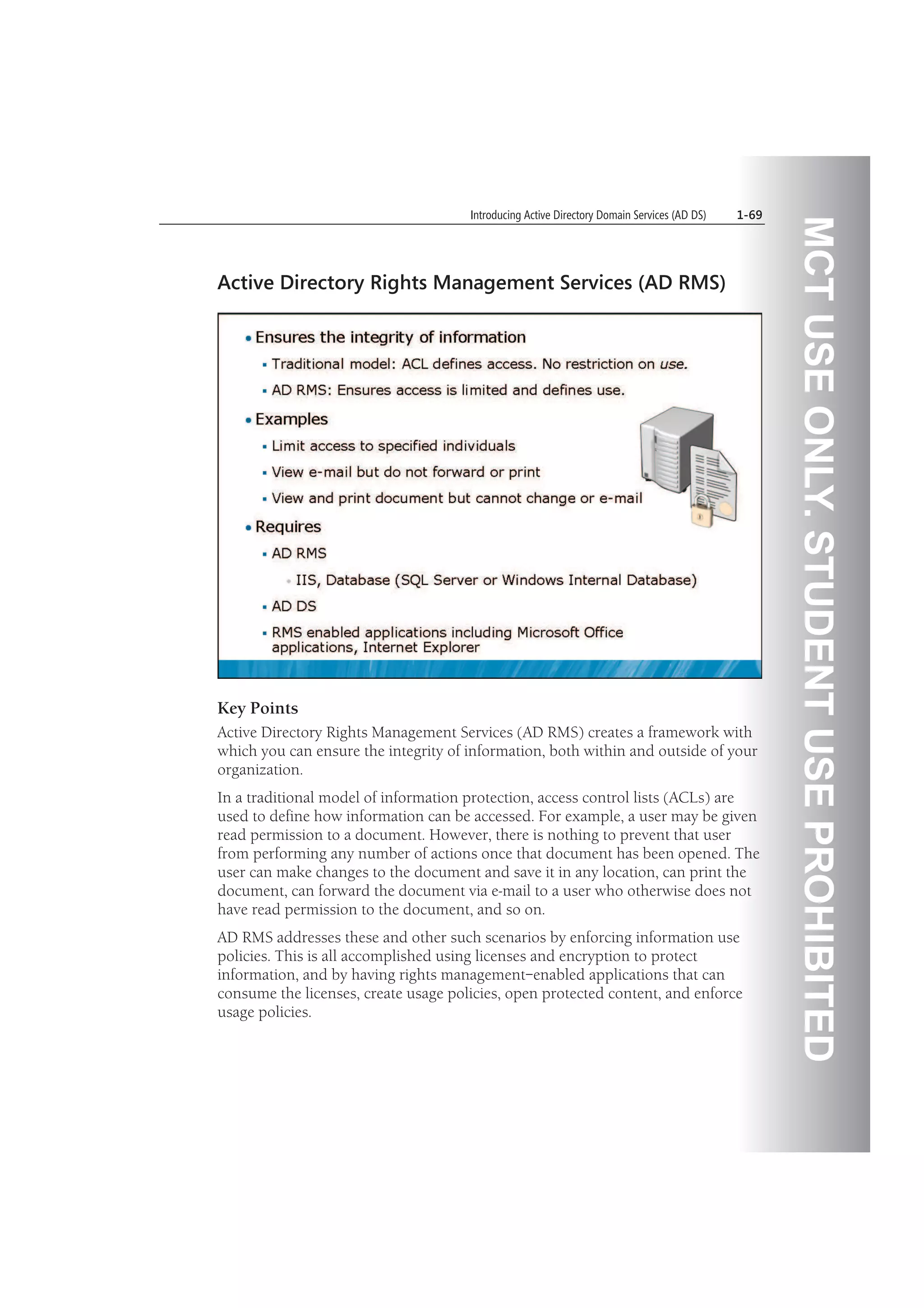 MCTUSEONLY.STUDENTUSEPROHIBITED
Introducing Active Directory Domain Services (AD DS) 1-69
Active Directory Rights Management Services (AD RMS)
Key Points
Active Directory Rights Management Services (AD RMS) creates a framework with
which you can ensure the integrity of information, both within and outside of your
organization.
In a traditional model of information protection, access control lists (ACLs) are
used to define how information can be accessed. For example, a user may be given
read permission to a document. However, there is nothing to prevent that user
from performing any number of actions once that document has been opened. The
user can make changes to the document and save it in any location, can print the
document, can forward the document via e-mail to a user who otherwise does not
have read permission to the document, and so on.
AD RMS addresses these and other such scenarios by enforcing information use
policies. This is all accomplished using licenses and encryption to protect
information, and by having rights management–enabled applications that can
consume the licenses, create usage policies, open protected content, and enforce
usage policies.
 